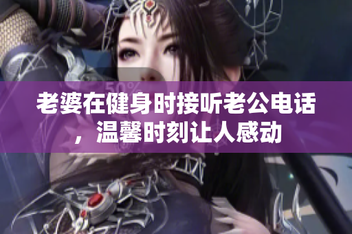 老婆在健身时接听老公电话，温馨时刻让人感动