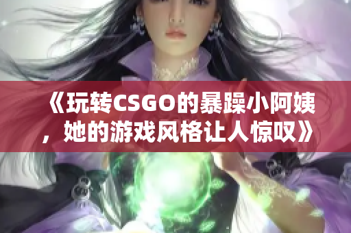 《玩转CSGO的暴躁小阿姨，她的游戏风格让人惊叹》