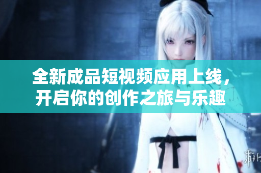 全新成品短视频应用上线，开启你的创作之旅与乐趣