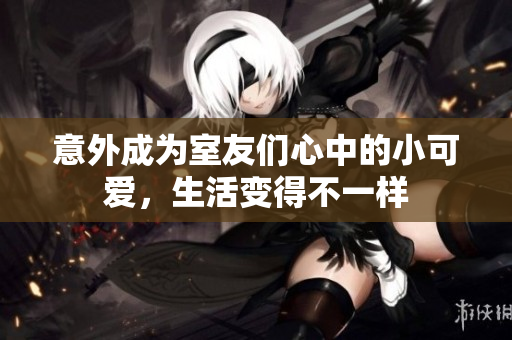 意外成为室友们心中的小可爱，生活变得不一样