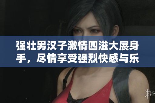 强壮男汉子激情四溢大展身手，尽情享受强烈快感与乐趣