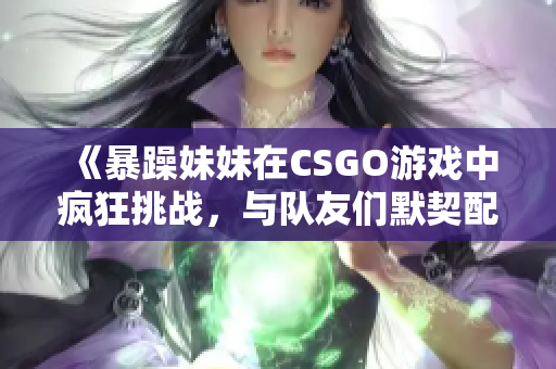《暴躁妹妹在CSGO游戏中疯狂挑战，与队友们默契配合》