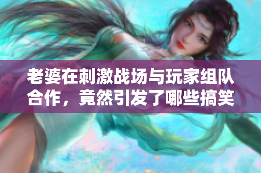 老婆在刺激战场与玩家组队合作，竟然引发了哪些搞笑故事？