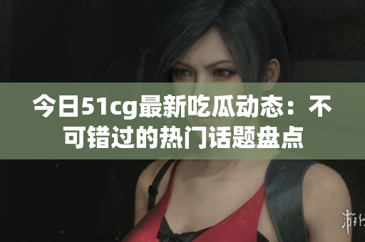 今日51cg最新吃瓜动态：不可错过的热门话题盘点