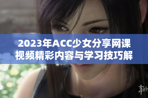 2023年ACC少女分享网课视频精彩内容与学习技巧解析