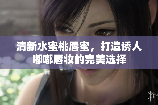 清新水蜜桃唇蜜，打造诱人嘟嘟唇妆的完美选择