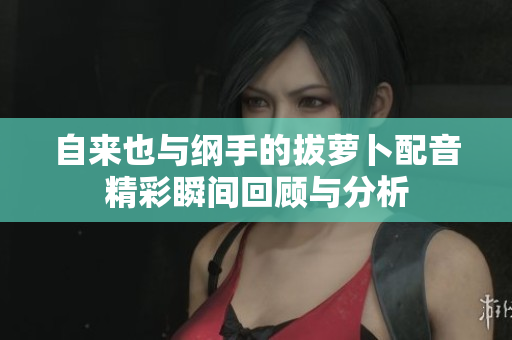 自来也与纲手的拔萝卜配音精彩瞬间回顾与分析
