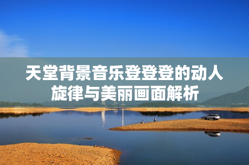 天堂背景音乐登登登的动人旋律与美丽画面解析