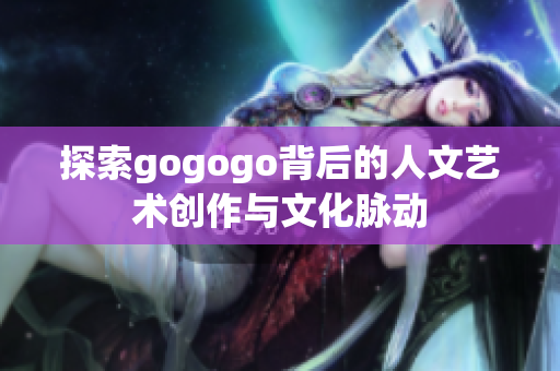探索gogogo背后的人文艺术创作与文化脉动