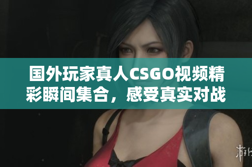 国外玩家真人CSGO视频精彩瞬间集合，感受真实对战魅力