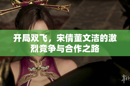 开局双飞，宋倩董文洁的激烈竞争与合作之路