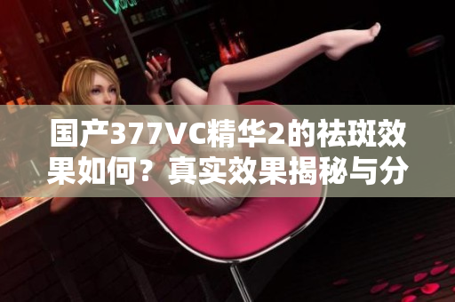 国产377VC精华2的祛斑效果如何？真实效果揭秘与分析