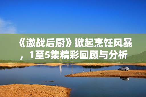 《激战后厨》掀起烹饪风暴，1至5集精彩回顾与分析