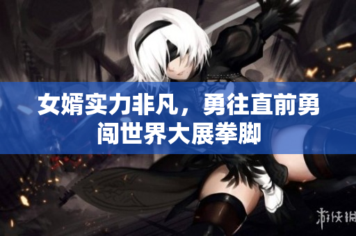 女婿实力非凡，勇往直前勇闯世界大展拳脚