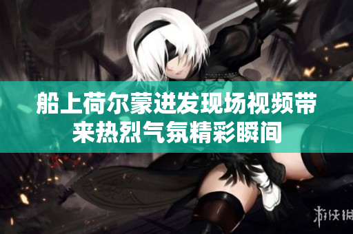 船上荷尔蒙迸发现场视频带来热烈气氛精彩瞬间