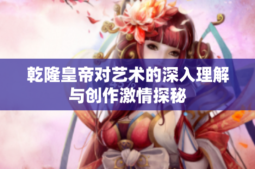 乾隆皇帝对艺术的深入理解与创作激情探秘