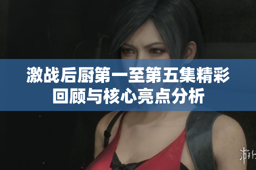 激战后厨第一至第五集精彩回顾与核心亮点分析