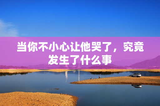 当你不小心让他哭了，究竟发生了什么事