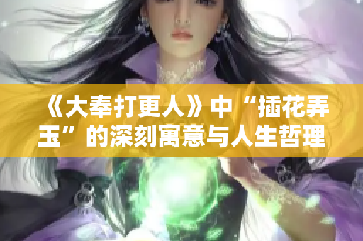 《大奉打更人》中“插花弄玉”的深刻寓意与人生哲理剖析
