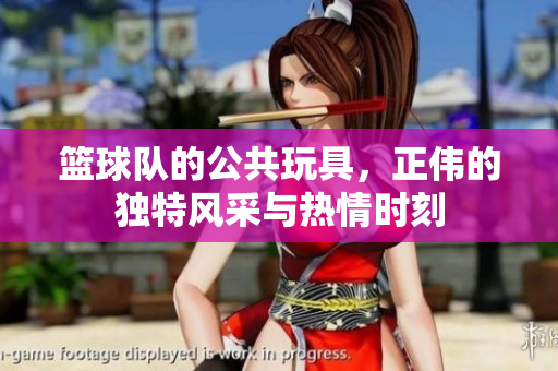 篮球队的公共玩具，正伟的独特风采与热情时刻