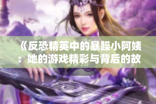 《反恐精英中的暴躁小阿姨：她的游戏精彩与背后的故事》
