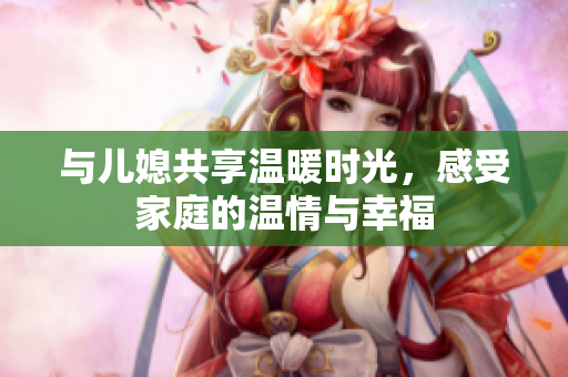 与儿媳共享温暖时光，感受家庭的温情与幸福
