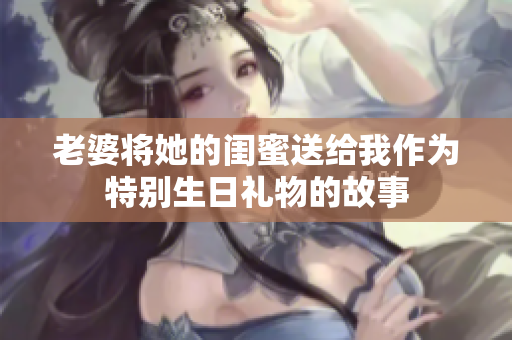 老婆将她的闺蜜送给我作为特别生日礼物的故事