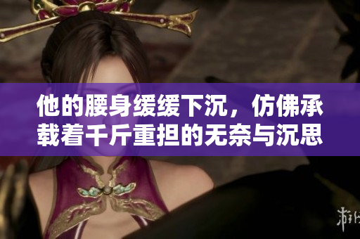 他的腰身缓缓下沉，仿佛承载着千斤重担的无奈与沉思