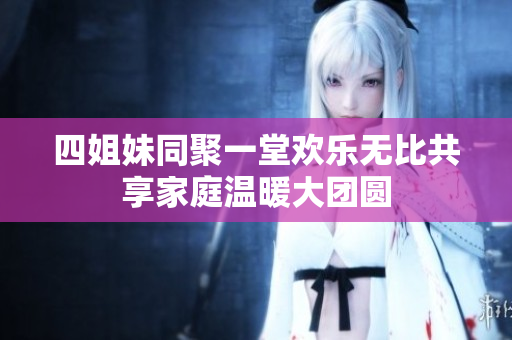 四姐妹同聚一堂欢乐无比共享家庭温暖大团圆