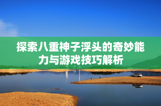 探索八重神子浮头的奇妙能力与游戏技巧解析