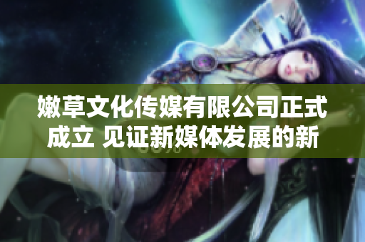 嫩草文化传媒有限公司正式成立 见证新媒体发展的新篇章