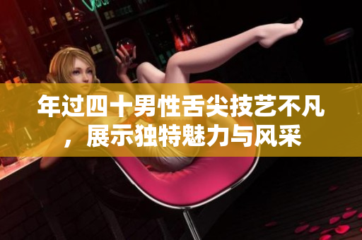 年过四十男性舌尖技艺不凡，展示独特魅力与风采