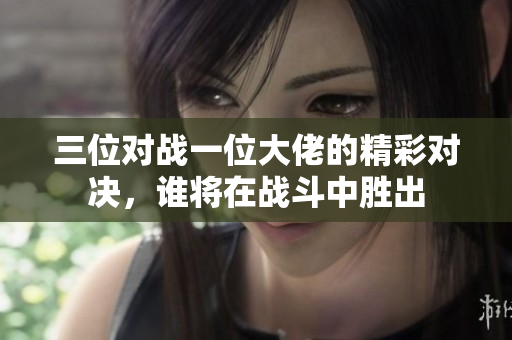 三位对战一位大佬的精彩对决，谁将在战斗中胜出
