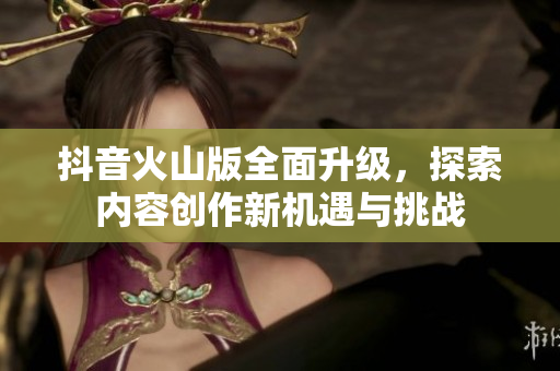 抖音火山版全面升级，探索内容创作新机遇与挑战