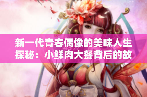 新一代青春偶像的美味人生探秘：小鲜肉大餐背后的故事