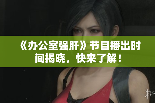 《办公室强肝》节目播出时间揭晓，快来了解！