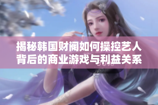 揭秘韩国财阀如何操控艺人背后的商业游戏与利益关系