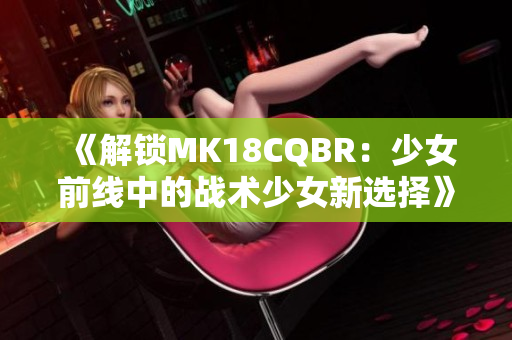 《解锁MK18CQBR：少女前线中的战术少女新选择》