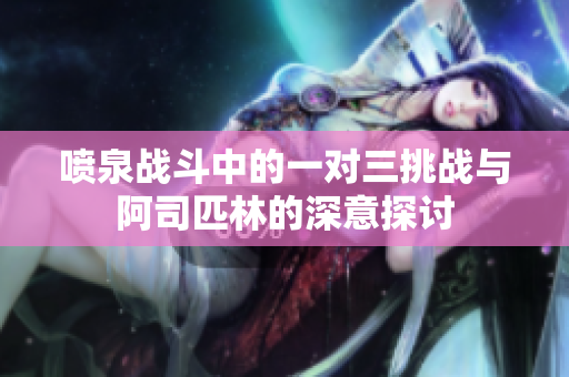 喷泉战斗中的一对三挑战与阿司匹林的深意探讨