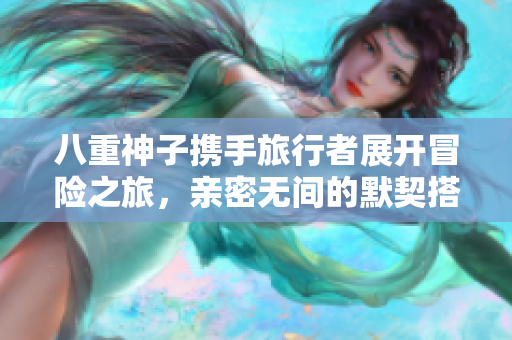 八重神子携手旅行者展开冒险之旅，亲密无间的默契搭档