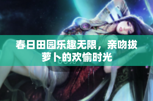 春日田园乐趣无限，亲吻拔萝卜的欢愉时光