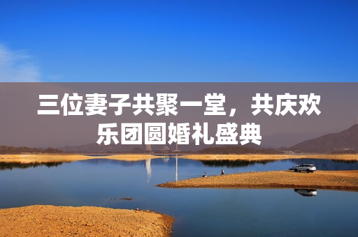 三位妻子共聚一堂，共庆欢乐团圆婚礼盛典