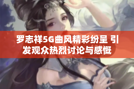 罗志祥5G曲风精彩纷呈 引发观众热烈讨论与感慨