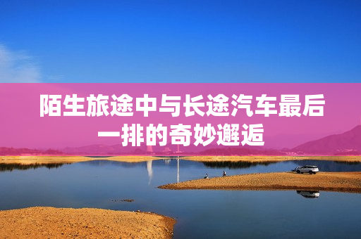 陌生旅途中与长途汽车最后一排的奇妙邂逅