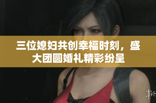 三位媳妇共创幸福时刻，盛大团圆婚礼精彩纷呈