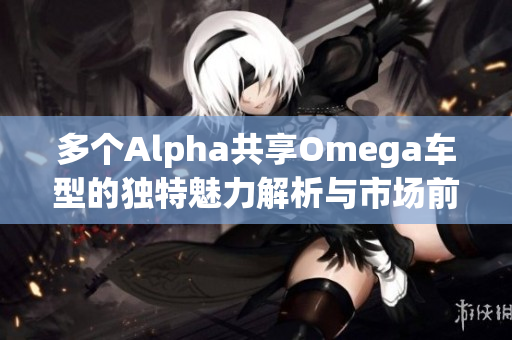 多个Alpha共享Omega车型的独特魅力解析与市场前景分析