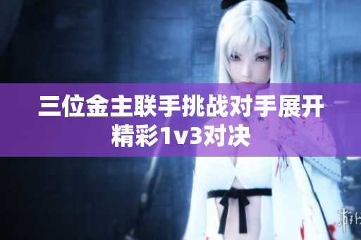 三位金主联手挑战对手展开精彩1v3对决