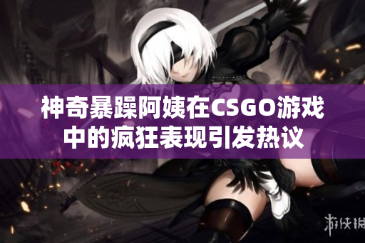 神奇暴躁阿姨在CSGO游戏中的疯狂表现引发热议