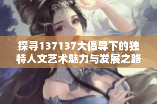 探寻137137大倡导下的独特人文艺术魅力与发展之路