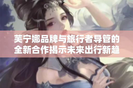 芙宁娜品牌与旅行者导管的全新合作揭示未来出行新趋势
